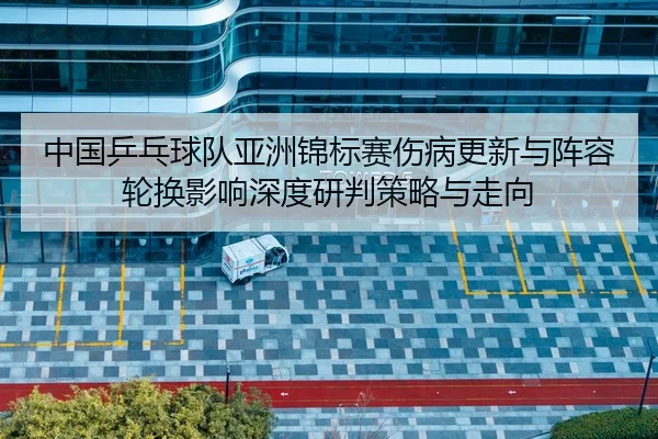 中国乒乓球队亚洲锦标赛伤病更新与阵容轮换影响深度研判策略与走向