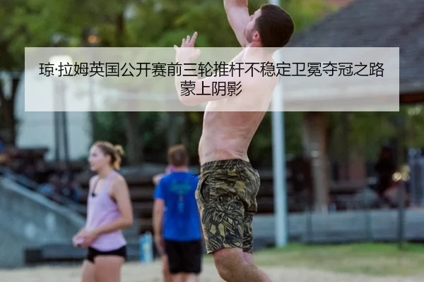 琼·拉姆英国公开赛前三轮推杆不稳定卫冕夺冠之路蒙上阴影